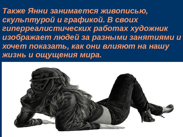 Также Янни занимается живописью, скульптурой и графикой. В своих гиперреалистических работах художник изображает людей за разными занятиями и хочет показать, как они влияют на нашу жизнь и ощущения мира.   