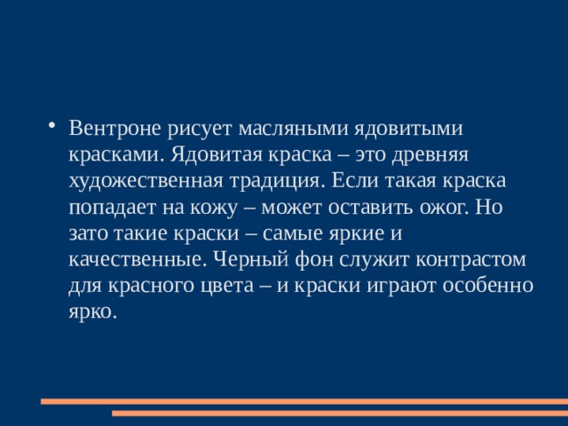 Вентроне рисует масляными ядовитыми красками. Ядовитая краска – это древняя художественная традиция. Если такая краска попадает на кожу – может оставить ожог. Но зато такие краски – самые яркие и качественные. Черный фон служит контрастом для красного цвета – и краски играют особенно ярко.   