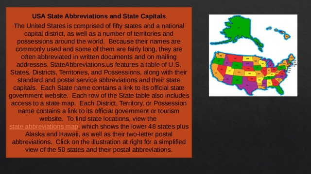 USA State Abbreviations and State Capitals  The United States is comprised of fifty states and a national capital district, as well as a number of territories and possessions around the world.  Because their names are commonly used and some of them are fairly long, they are often abbreviated in written documents and on mailing addresses. StateAbbreviations.us features a table of U.S. States, Districts, Territories, and Possessions, along with their standard and postal service abbreviations and their state capitals.  Each State name contains a link to its official state government website.  Each row of the State table also includes access to a state map.  Each District, Territory, or Possession name contains a link to its official government or tourism website.  To find state locations, view the  state abbreviations map , which shows the lower 48 states plus Alaska and Hawaii, as well as their two-letter postal abbreviations.  Click on the illustration at right for a simplified view of the 50 states and their postal abbreviations. 