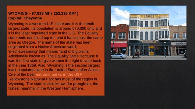 WYOMING – 97,813 MI² ( 253,335 KM² ) Capital: Cheyenne Wyoming is a western U.S. state and it is the tenth largest state. Its population is around 570,000 only and it is the least populated state in the U.S. The Equality state ends our list of top ten and it has almost the same area as Oregon. The name of the state has been originated from a Native American word, ‘mecheweamiing’ that means ‘land of big plains’. Additionally known as ‘The Equality State’ because it was the first state to give women the right to vote back in the year 1869. Also, Wyoming is the second largest least populated state in the United States after Alaska. One of the best  national parks in the USA  Yellowstone National Park has most of the region in Wyoming. The state is also known for pronghorn, the fastest mammal in the Western Hemisphere. 