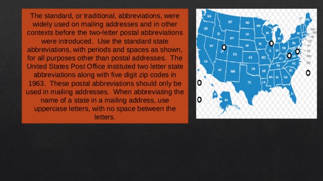 The standard, or traditional, abbreviations, were widely used on mailing addresses and in other contexts before the two-letter postal abbreviations were introduced.  Use the standard state abbreviations, with periods and spaces as shown, for all purposes other than postal addresses.  The United States Post Office instituted two letter state abbreviations along with five digit zip codes in 1963.  These postal abbreviations should only be used in mailing addresses.  When abbreviating the name of a state in a mailing address, use uppercase letters, with no space between the letters. 