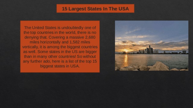 15 Largest States In The USA The United States is undoubtedly one of the top countries in the world, there is no denying that. Covering a massive 2,680 miles horizontally and 1,582 miles vertically, it is among the biggest countries as well. Some states in the US are bigger than in many other countries! So without any further ado, here is a list of the top 15 biggest states in USA. 