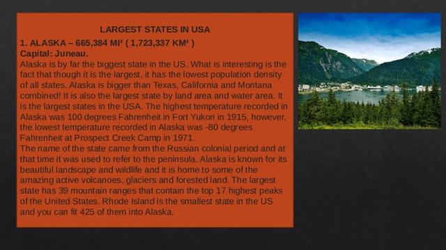 LARGEST STATES IN USA  1. ALASKA – 665,384 MI² ( 1,723,337 KM² ) Capital: Juneau. Alaska is by far the biggest state in the US. What is interesting is the fact that though it is the largest, it has the lowest population density of all states. Alaska is bigger than Texas, California and Montana combined! It is also the largest state by land area and water area. It is the largest states in the USA. The highest temperature recorded in Alaska was 100 degrees Fahrenheit in Fort Yukon in 1915, however, the lowest temperature recorded in Alaska was -80 degrees Fahrenheit at Prospect Creek Camp in 1971. The name of the state came from the Russian colonial period and at that time it was used to refer to the peninsula. Alaska is known for its beautiful landscape and wildlife and it is home to some of the amazing active volcanoes, glaciers and forested land. The largest state has 39 mountain ranges that contain the top 17 highest peaks of the United States. Rhode Island is the smallest state in the US and you can fit 425 of them into Alaska. 