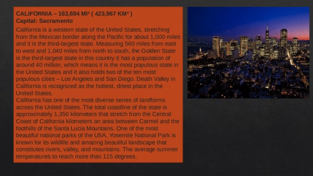 CALIFORNIA – 163,694 MI² ( 423,967 KM² ) Capital: Sacramento California is a western state of the United States, stretching from the Mexican border along the Pacific for about 1,000 miles and it is the third-largest state. Measuring 560 miles from east to west and 1,040 miles from north to south, the Golden State is the third-largest state in this country it has a population of around 40 million, which means it is the most populous state in the United States and it also holds two of the ten most populous cities – Los Angeles and San Diego. Death Valley in California is recognized as the hottest, driest place in the United States. California has one of the most diverse series of landforms across the United States. The total coastline of the state is approximately 1,350 kilometers that stretch from the Central Coast of California kilometers an area between Carmel and the foothills of the Santa Lucia Mountains. One of the most beautiful national parks of the USA, Yosemite National Park is known for its wildlife and amazing beautiful landscape that constitutes rivers, valley, and mountains. The average summer temperatures to reach more than 115 degrees. 