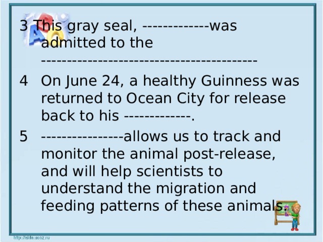3 This gray seal, -------------was admitted to the ------------------------------------------ On June 24, a healthy Guinness was returned to Ocean City for release back to his -------------. ----------------allows us to track and monitor the animal post-release, and will help scientists to understand the migration and feeding patterns of these animals.  
