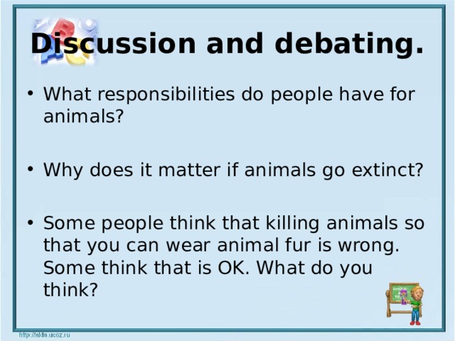 Discussion and debating. What responsibilities do people have for animals?  Why does it matter if animals go extinct?  Some people think that killing animals so that you can wear animal fur is wrong. Some think that is OK. What do you think? 