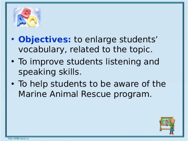 Objectives: to enlarge students’ vocabulary, related to the topic. To improve students listening and speaking skills. To help students to be aware of the Marine Animal Rescue program.  