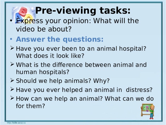 Pre-viewing tasks:   Express your opinion: What will the video be about? Answer the questions: Have you ever been to an animal hospital? What does it look like? What is the difference between animal and human hospitals? Should we help animals? Why? Have you ever helped an animal in distress? How can we help an animal? What can we do for them? 