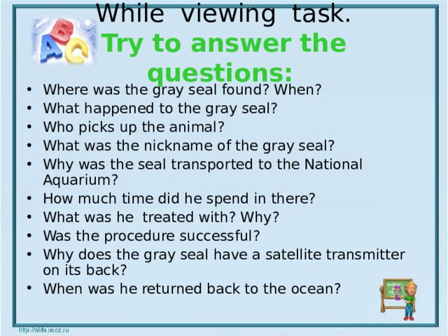 While viewing task.  Try to answer the questions:  Where was the gray seal found? When? What happened to the gray seal? Who picks up the animal? What was the nickname of the gray seal? Why was the seal transported to the National Aquarium? How much time did he spend in there? What was he treated with? Why? Was the procedure successful? Why does the gray seal have a satellite transmitter on its back? When was he returned back to the ocean? 