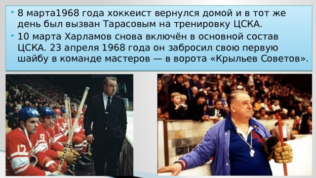 8 марта1968 года хоккеист вернулся домой и в тот же день был вызван Тарасовым на тренировку ЦСКА. 10 марта Харламов снова включён в основной состав ЦСКА. 23 апреля 1968 года он забросил свою первую шайбу в команде мастеров — в ворота «Крыльев Советов». 