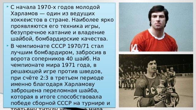 С начала 1970-х годов молодой Харламов — один из ведущих хоккеистов в стране. Наиболее ярко проявляются его техника игры, безупречное катание и владение шайбой, бомбардирские качества. В чемпионате СССР 1970/71 стал лучшим бомбардиром, забросив в ворота соперников 40 шайб. На чемпионате мира 1971 года, в решающей игре против шведов, при счёте 2:3 в третьем периоде именно благодаря Харламову заброшена переломная шайба, которая в итоге способствовала победе сборной СССР на турнире и третьему титулу чемпиона мира для самого хоккеиста. 