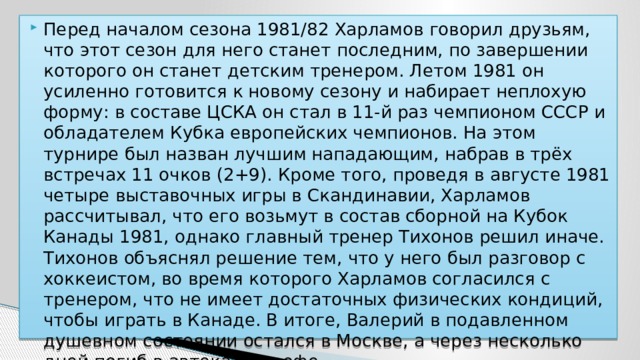 Перед началом сезона 1981/82 Харламов говорил друзьям, что этот сезон для него станет последним, по завершении которого он станет детским тренером. Летом 1981 он усиленно готовится к новому сезону и набирает неплохую форму: в составе ЦСКА он стал в 11-й раз чемпионом СССР и обладателем Кубка европейских чемпионов. На этом турнире был назван лучшим нападающим, набрав в трёх встречах 11 очков (2+9). Кроме того, проведя в августе 1981 четыре выставочных игры в Скандинавии, Харламов рассчитывал, что его возьмут в состав сборной на Кубок Канады 1981, однако главный тренер Тихонов решил иначе. Тихонов объяснял решение тем, что у него был разговор с хоккеистом, во время которого Харламов согласился с тренером, что не имеет достаточных физических кондиций, чтобы играть в Канаде. В итоге, Валерий в подавленном душевном состоянии остался в Москве, а через несколько дней погиб в автокатастрофе . 