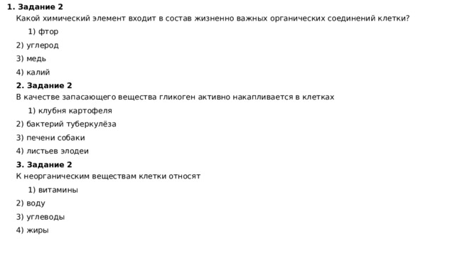1. Задание 2 Какой химический элемент входит в состав жизненно важных органических соединений клетки?    1) фтор 2) углерод 3) медь 4) калий 2. Задание 2  В качестве запасающего вещества гликоген активно накапливается в клетках    1) клубня картофеля 2) бактерий туберкулёза 3) печени собаки 4) листьев элодеи 3. Задание 2  К неорганическим веществам клетки относят    1) витамины 2) воду 3) углеводы 4) жиры 