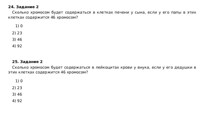 24. Задание 2 Сколько хромосом будет содержаться в клетках печени у сына, если у его папы в этих клетках содержится 46 хромосом?    1) 0 2) 23 3) 46 4) 92 25. Задание 2  Сколько хромосом будет содержаться в лейкоцитах крови у внука, если у его дедушки в этих клетках содержится 46 хромосом?    1) 0 2) 23 3) 46 4) 92 