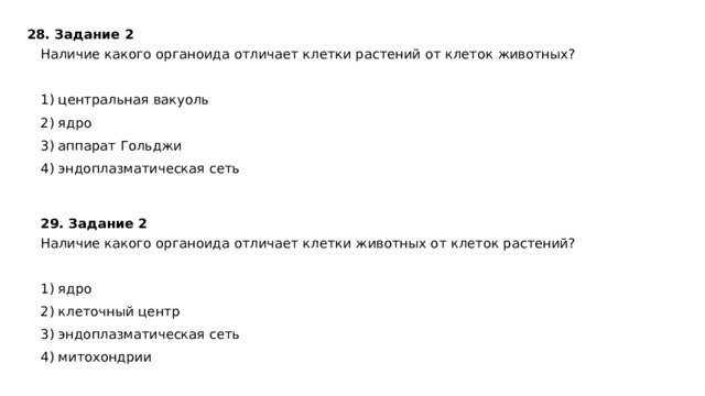 28. Задание 2  Наличие какого органоида отличает клетки растений от клеток животных?   1) центральная вакуоль 2) ядро 3) аппарат Гольджи 4) эндоплазматическая сеть 29. Задание 2  Наличие какого органоида отличает клетки животных от клеток растений?   1) ядро 2) клеточный центр 3) эндоплазматическая сеть 4) митохондрии 