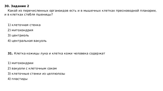 30. Задание 2  Какой из перечисленных органоидов есть и в мышечных клетках пресноводной планарии, и в клетках стебля пшеницы?   1) клеточная стенка 2) митохондрия 3) центриоль 4) центральная вакуоль 31. Клетка кожицы лука и клетка кожи человека содержат   1) митохондрии 2) вакуоли с клеточным соком 3) клеточные стенки из целлюлозы 4) пластиды 