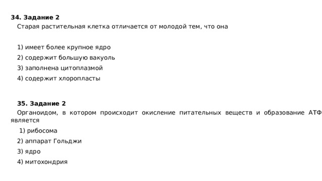34. Задание 2  Старая растительная клетка отличается от молодой тем, что она   1) имеет более крупное ядро 2) содержит большую вакуоль 3) заполнена цитоплазмой 4) содержит хлоропласты 35. Задание 2  Органоидом, в котором происходит окисление питательных веществ и образование АТФ, является   1) рибосома 2) аппарат Гольджи 3) ядро 4) митохондрия 