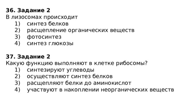 36. Задание 2 В лизосомах происходит    1)  синтез белков    2)  расщепление органических веществ    3)  фотосинтез    4)  синтез глюкозы 37. Задание 2 Какую функцию выполняют в клетке рибосомы?    1)  синтезируют углеводы    2)  осуществляют синтез белков    3)  расщепляют белки до аминокислот    4)  участвуют в накоплении неорганических веществ 