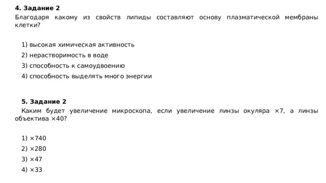 4. Задание 2  Благодаря какому из свойств липиды составляют основу плазматической мембраны клетки?   1) высокая химическая активность 2) нерастворимость в воде 3) способность к самоудвоению 4) способность выделять много энергии 5. Задание 2 Каким будет увеличение микроскопа, если увеличение линзы окуляра ×7, а линзы объектива ×40?   1) ×740 2) ×280 3) ×47 4) ×33 