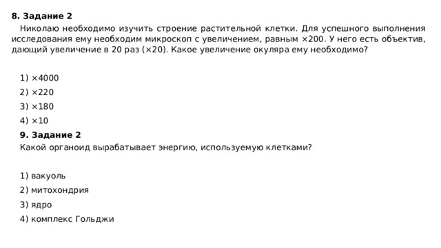 8. Задание 2 Николаю необходимо изучить строение растительной клетки. Для успешного выполнения исследования ему необходим микроскоп с увеличением, равным ×200. У него есть объектив, дающий увеличение в 20 раз (×20). Какое увеличение окуляра ему необходимо?   1) ×4000 2) ×220 3) ×180 4) ×10 9. Задание 2 Какой органоид вырабатывает энергию, используемую клетками?   1) вакуоль 2) митохондрия 3) ядро 4) комплекс Гольджи 