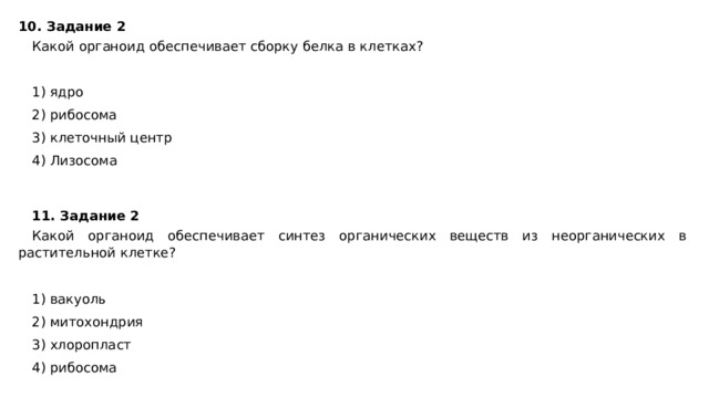 10. Задание 2 Какой органоид обеспечивает сборку белка в клетках?   1) ядро 2) рибосома 3) клеточный центр 4) Лизосома 11. Задание 2 Какой органоид обеспечивает синтез органических веществ из неорганических в растительной клетке?   1) вакуоль 2) митохондрия 3) хлоропласт 4) рибосома 