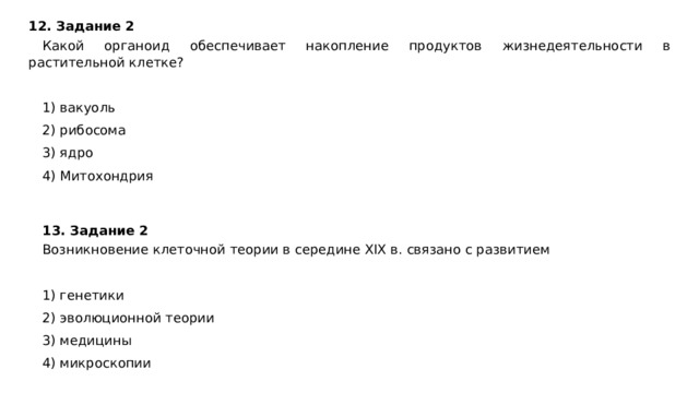 12. Задание 2  Какой органоид обеспечивает накопление продуктов жизнедеятельности в растительной клетке?   1) вакуоль 2) рибосома 3) ядро 4) Митохондрия 13. Задание 2 Возникновение клеточной теории в середине XIX в. связано с развитием   1) генетики 2) эволюционной теории 3) медицины 4) микроскопии 
