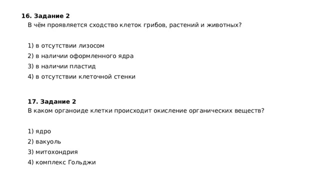 16. Задание 2  В чём проявляется сходство клеток грибов, растений и животных?   1) в отсутствии лизосом 2) в наличии оформленного ядра 3) в наличии пластид 4) в отсутствии клеточной стенки 17. Задание 2 В каком органоиде клетки происходит окисление органических веществ?   1) ядро 2) вакуоль 3) митохондрия 4) комплекс Гольджи 
