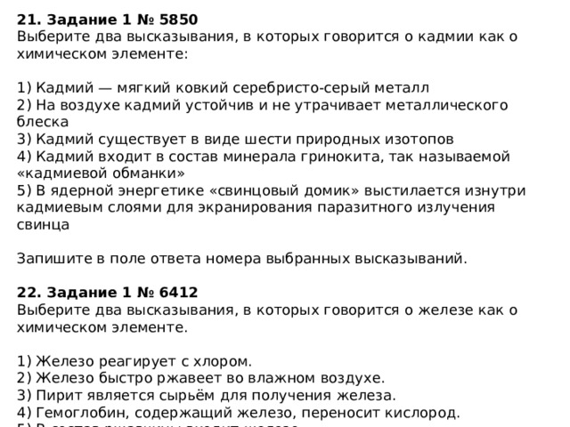 21. Задание 1 № 5850 Выберите два высказывания, в которых говорится о кадмии как о химическом элементе: 1) Кадмий — мягкий ковкий серебристо-серый металл 2) На воздухе кадмий устойчив и не утрачивает металлического блеска 3) Кадмий существует в виде шести природных изотопов 4) Кадмий входит в состав минерала гринокита, так называемой «кадмиевой обманки» 5) В ядерной энергетике «свинцовый домик» выстилается изнутри кадмиевым слоями для экранирования паразитного излучения свинца Запишите в поле ответа номера выбранных высказываний.  22. Задание 1 № 6412 Выберите два высказывания, в которых говорится о железе как о химическом элементе. 1) Железо реагирует с хлором. 2) Железо быстро ржавеет во влажном воздухе. 3) Пирит является сырьём для получения железа. 4) Гемоглобин, содержащий железо, переносит кислород. 5) В состав ржавчины входит железо. Запишите номера выбранных ответов. 