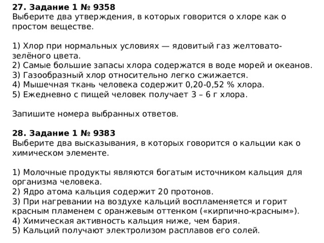 27. Задание 1 № 9358 Выберите два утверждения, в которых говорится о хлоре как о простом веществе. 1) Хлор при нормальных условиях — ядовитый газ желтовато-зелёного цвета. 2) Самые большие запасы хлора содержатся в воде морей и океанов. 3) Газообразный хлор относительно легко сжижается. 4) Мышечная ткань человека содержит 0,20-0,52 % хлора. 5) Ежедневно с пищей человек получает 3 – 6 г хлора. Запишите номера выбранных ответов. 28. Задание 1 № 9383 Выберите два высказывания, в которых говорится о кальции как о химическом элементе. 1) Молочные продукты являются богатым источником кальция для организма человека. 2) Ядро атома кальция содержит 20 протонов. 3) При нагревании на воздухе кальций воспламеняется и горит красным пламенем с оранжевым оттенком («кирпично-красным»). 4) Химическая активность кальция ниже, чем бария. 5) Кальций получают электролизом расплавов его солей. Запишите номера выбранных ответов. 