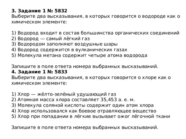 3. Задание 1 № 5832 Выберите два высказывания, в которых говорится о водороде как о химическом элементе: 1) Водород входит в состав большинства органических соединений 2) Водород — самый лёгкий газ 3) Водородом заполняют воздушные шары 4) Водород содержится в вулканических газах 5) Молекула метана содержит четыре атома водорода Запишите в поле ответа номера выбранных высказываний. 4. Задание 1 № 5833 Выберите два высказывания, в которых говорится о хлоре как о химическом элементе: 1) Хлор — жёлто-зелёный удушающий газ 2) Атомная масса хлора составляет 35,453 а. е. м. 3) Молекула соляной кислоты содержит один атом хлора 4) Хлор использовался как боевое отравляющее вещество 5) Хлор при попадании в лёгкие вызывает ожог лёгочной ткани Запишите в поле ответа номера выбранных высказываний. 