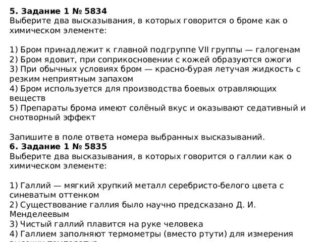 5. Задание 1 № 5834 Выберите два высказывания, в которых говорится о броме как о химическом элементе: 1) Бром принадлежит к главной подгруппе VII группы — галогенам 2) Бром ядовит, при соприкосновении с кожей образуются ожоги 3) При обычных условиях бром — красно-бурая летучая жидкость с резким неприятным запахом 4) Бром используется для производства боевых отравляющих веществ 5) Препараты брома имеют солёный вкус и оказывают седативный и снотворный эффект Запишите в поле ответа номера выбранных высказываний. 6. Задание 1 № 5835 Выберите два высказывания, в которых говорится о галлии как о химическом элементе: 1) Галлий — мягкий хрупкий металл серебристо-белого цвета с синеватым оттенком 2) Существование галлия было научно предсказано Д. И. Менделеевым 3) Чистый галлий плавится на руке человека 4) Галлием заполняют термометры (вместо ртути) для измерения высоких температур 5) В состав полупроводниковых материалов часто входит галлий Запишите в поле ответа номера выбранных высказываний. 