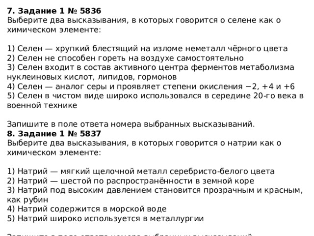 7. Задание 1 № 5836 Выберите два высказывания, в которых говорится о селене как о химическом элементе: 1) Селен — хрупкий блестящий на изломе неметалл чёрного цвета 2) Селен не способен гореть на воздухе самостоятельно 3) Селен входит в состав активного центра ферментов метаболизма нуклеиновых кислот, липидов, гормонов 4) Селен — аналог серы и проявляет степени окисления −2, +4 и +6 5) Селен в чистом виде широко использовался в середине 20-го века в военной технике Запишите в поле ответа номера выбранных высказываний. 8. Задание 1 № 5837 Выберите два высказывания, в которых говорится о натрии как о химическом элементе: 1) Натрий — мягкий щелочной металл серебристо-белого цвета 2) Натрий — шестой по распространённости в земной коре 3) Натрий под высоким давлением становится прозрачным и красным, как рубин 4) Натрий содержится в морской воде 5) Натрий широко используется в металлургии Запишите в поле ответа номера выбранных высказываний. 