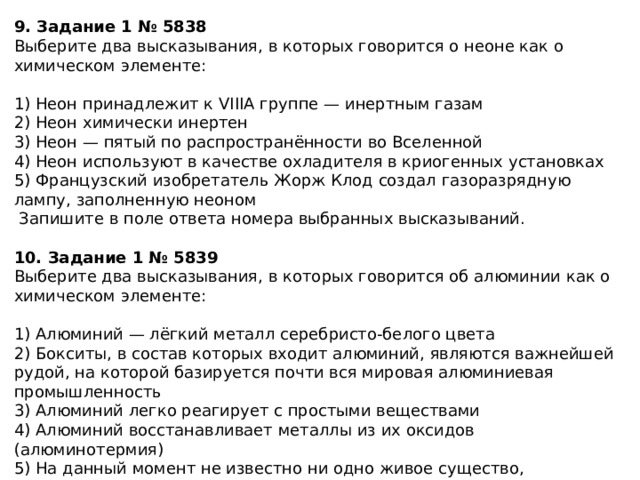 9. Задание 1 № 5838 Выберите два высказывания, в которых говорится о неоне как о химическом элементе: 1) Неон принадлежит к VIIIА группе — инертным газам 2) Неон химически инертен 3) Неон — пятый по распространённости во Вселенной 4) Неон используют в качестве охладителя в криогенных установках 5) Французский изобретатель Жорж Клод создал газоразрядную лампу, заполненную неоном  Запишите в поле ответа номера выбранных высказываний. 10. Задание 1 № 5839 Выберите два высказывания, в которых говорится об алюминии как о химическом элементе: 1) Алюминий — лёгкий металл серебристо-белого цвета 2) Бокситы, в состав которых входит алюминий, являются важнейшей рудой, на которой базируется почти вся мировая алюминиевая промышленность 3) Алюминий легко реагирует с простыми веществами 4) Алюминий восстанавливает металлы из их оксидов (алюминотермия) 5) На данный момент не известно ни одно живое существо, использующее алюминий в метаболизме, — это «мёртвый» металл  Запишите в поле ответа номера выбранных высказываний. 