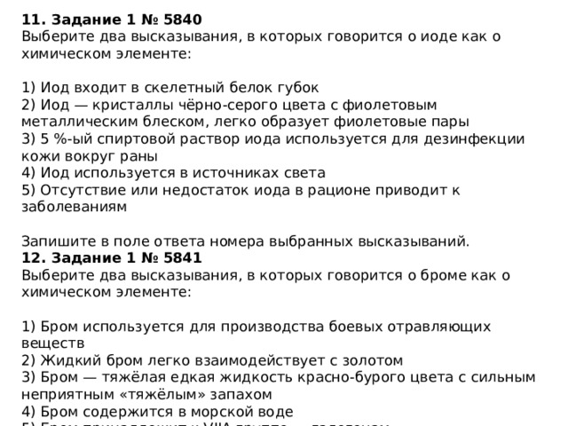 11. Задание 1 № 5840 Выберите два высказывания, в которых говорится о иоде как о химическом элементе: 1) Иод входит в скелетный белок губок 2) Иод — кристаллы чёрно-серого цвета с фиолетовым металлическим блеском, легко образует фиолетовые пары 3) 5 %-ый спиртовой раствор иода используется для дезинфекции кожи вокруг раны 4) Иод используется в источниках света 5) Отсутствие или недостаток иода в рационе приводит к заболеваниям Запишите в поле ответа номера выбранных высказываний. 12. Задание 1 № 5841 Выберите два высказывания, в которых говорится о броме как о химическом элементе: 1) Бром используется для производства боевых отравляющих веществ 2) Жидкий бром легко взаимодействует с золотом 3) Бром — тяжёлая едкая жидкость красно-бурого цвета с сильным неприятным «тяжёлым» запахом 4) Бром содержится в морской воде 5) Бром принадлежит к VIIA группе — галогенам Запишите в поле ответа номера выбранных высказываний. 