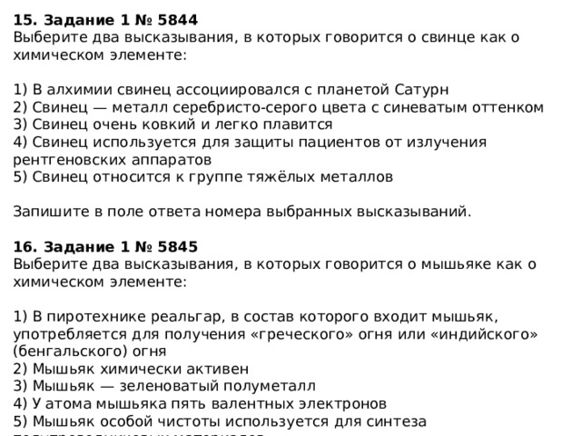 15. Задание 1 № 5844 Выберите два высказывания, в которых говорится о свинце как о химическом элементе: 1) В алхимии свинец ассоциировался с планетой Сатурн 2) Свинец — металл серебристо-серого цвета с синеватым оттенком 3) Свинец очень ковкий и легко плавится 4) Свинец используется для защиты пациентов от излучения рентгеновских аппаратов 5) Свинец относится к группе тяжёлых металлов Запишите в поле ответа номера выбранных высказываний. 16. Задание 1 № 5845 Выберите два высказывания, в которых говорится о мышьяке как о химическом элементе: 1) В пиротехнике реальгар, в состав которого входит мышьяк, употребляется для получения «греческого» огня или «индийского» (бенгальского) огня 2) Мышьяк химически активен 3) Мышьяк — зеленоватый полуметалл 4) У атома мышьяка пять валентных электронов 5) Мышьяк особой чистоты используется для синтеза полупроводниковых материалов Запишите в поле ответа номера выбранных высказываний. 