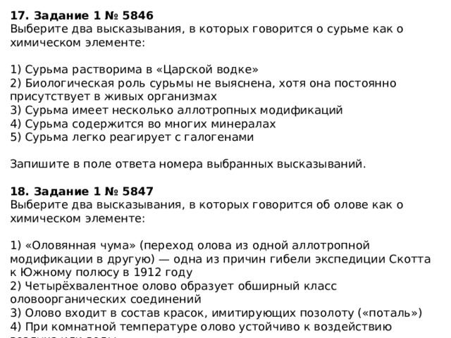 17. Задание 1 № 5846 Выберите два высказывания, в которых говорится о сурьме как о химическом элементе: 1) Сурьма растворима в «Царской водке» 2) Биологическая роль сурьмы не выяснена, хотя она постоянно присутствует в живых организмах 3) Сурьма имеет несколько аллотропных модификаций 4) Сурьма содержится во многих минералах 5) Сурьма легко реагирует с галогенами Запишите в поле ответа номера выбранных высказываний. 18. Задание 1 № 5847 Выберите два высказывания, в которых говорится об олове как о химическом элементе: 1) «Оловянная чума» (переход олова из одной аллотропной модификации в другую) — одна из причин гибели экспедиции Скотта к Южному полюсу в 1912 году 2) Четырёхвалентное олово образует обширный класс оловоорганических соединений 3) Олово входит в состав красок, имитирующих позолоту («поталь») 4) При комнатной температуре олово устойчиво к воздействию воздуха или воды 5) При нагревании олово реагирует с большинством неметаллов Запишите в поле ответа номера выбранных высказываний 
