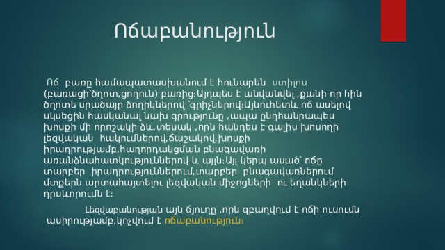  Ոճաբանություն  Ոճ  բառը համապատասխանում է հունարեն ստիլոս (բառացի՝ծղոտ,ցողուն) բառից։Այդպես է անվանվել ,քանի որ հին ծղոտե սրածայր ձողիկներով ՝գրիչներով։Այնուհետև ոճ ասելով սկսեցին հասկանալ նախ գրությունը ,ապա ընդհանրապես խոսքի մի որոշակի ձև,տեսակ ,որն հանդես է գալիս խոսողի լեզվական հակումներով,ճաշակով,խոսքի իրադրությամբ,հաղորդակցման բնագավառի առանձնահատկություններով և այլն։Այլ կերպ ասած՝ ոճը տարբեր իրադրություններում,տարբեր բնագավառներում մտքերն արտահայտելու լեզվական միջոցների ու եղանկների դրսևորումն է։  Լեզվաբանության այն ճյուղը ,որն զբաղվում է ոճի ուսումն ասիրությամբ,կոչվում է ոճաբանություն։ 