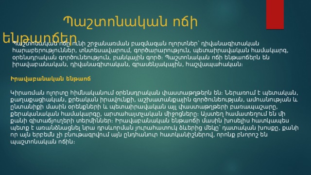  Պաշտոնական ոճի ենթաոճեր Պաշտոնական ոճը ունի շրջանառման բազմազան ոլորտներ՝ դիվանագիտական հարաբերություններ, տնտեսավարում, գործարարություն, պետաիրավական համակարգ, օրենսդրական գործունեություն, բանկային գործ։ Պաշտոնական ոճի ենթաոճերն են իրավաբանական, դիվանագիտական, գրասենյակային, հաշվապահական։ Իրավաբանական ենթաոճ  Կիրառման ոլորտը հիմնականում օրենսդրական փաստաթղթերն են։ Ներառում է պետական, քաղաքացիական, քրեական իրավունքի, աշխատանքային գործունեության, ամուսնության և ընտանիքի մասին օրենքների և պետաիրավական այլ փաստաթղթերի բառապաշարը, քերականական համակարգը, արտահայտչական միջոցները։ Այստեղ համատեղում են մի քանի գիտաճյուղերի տերմիններ։ Իրավաբանական ենթաոճի մասին խոսելիս հատկապես պետք է առանձնացնել նրա դրսևորման յուրահատուկ ձևերից մեկը՝ դատական խոսքը, քանի որ այն երբեմն չի բնութագրվում այն ընդհանուր հատկանիշներով, որոնք բնորոշ են պաշտոնական ոճին։ 
