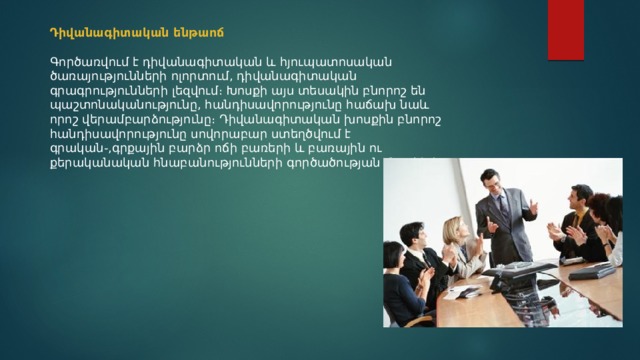 Դիվանագիտական ենթաոճ  Գործառվում է դիվանագիտական և հյուպատոսական ծառայությունների ոլորտում, դիվանագիտական գրագրությունների լեզվում։ Խոսքի այս տեսակին բնորոշ են պաշտոնականությունը, հանդիսավորությունը հաճախ նաև որոշ վերամբարձությունը։ Դիվանագիտական խոսքին բնորոշ հանդիսավորությունը սովորաբար ստեղծվում է գրական֊,գրքային բարձր ոճի բառերի և բառային ու քերականական հնաբանությունների գործածության շնորհիվ։ 