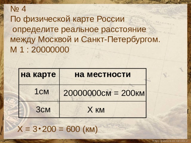 № 4 По физической карте России  определите реальное расстояние между Москвой и Санкт-Петербургом. М 1 : 20000000 на карте на местности  1см 20000000см = 200км 3см Х км Х = 3 200 = 600 (км) 