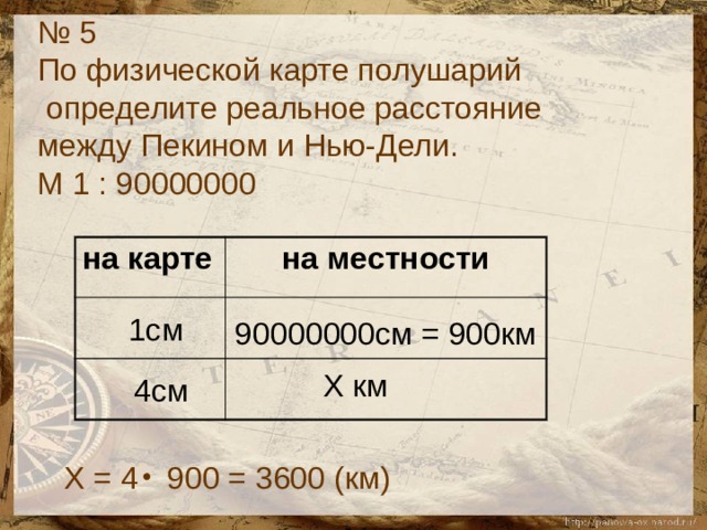 № 5 По физической карте полушарий  определите реальное расстояние между Пекином и Нью-Дели. М 1 : 90000000 на карте на местности  1см 90000000см = 900км Х км 4см Х = 4 900 = 3600 (км) 
