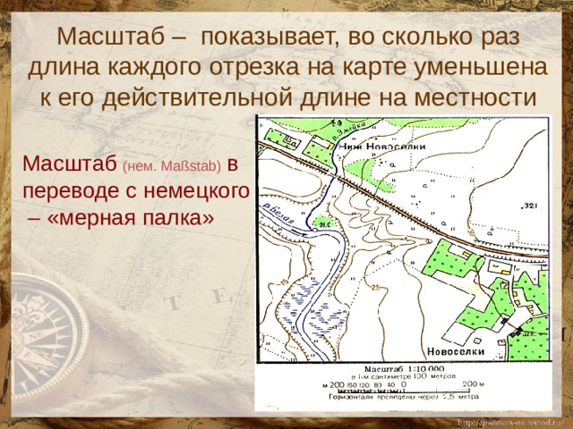 Масштаб – показывает, во сколько раз длина каждого отрезка на карте уменьшена к его действительной длине на местности   Масштаб  (нем. Maßstab)  в переводе с немецкого – «мерная палка» 