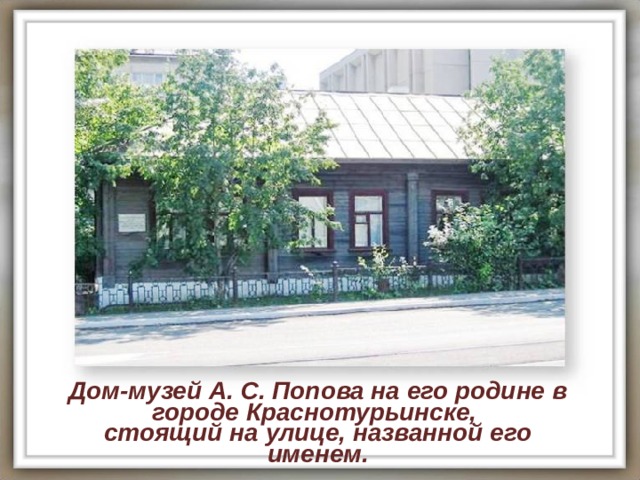 Дом-музей А. С. Попова на его родине в городе Краснотурьинске, стоящий на улице, названной его именем. 