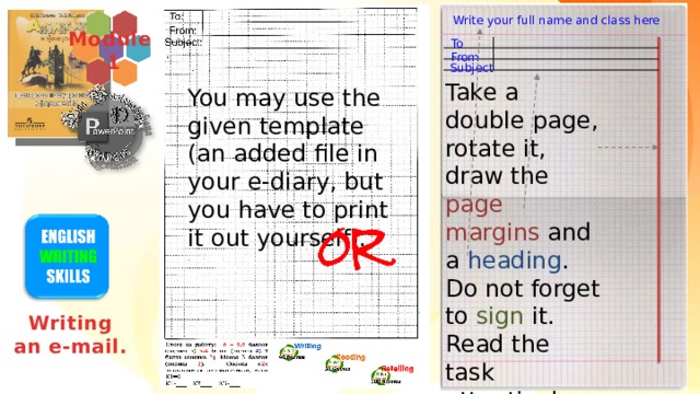 Write your full name and class here Module  1 To From Subject Take a double page, rotate it, draw the page margins and a heading . Do not forget to sign it. Read the task attentively and write your e-mail. You may use the given template (an added file in your e-diary, but you have to print it out yourself). Writing an e-mail. Двойной лист в клетку в таком формате – имитирует бланк ГИА, дети привыкают к работе в таком формате и потом лучше ориентируются в своём почерке и количестве слов – привыкают к визуальному формату.  