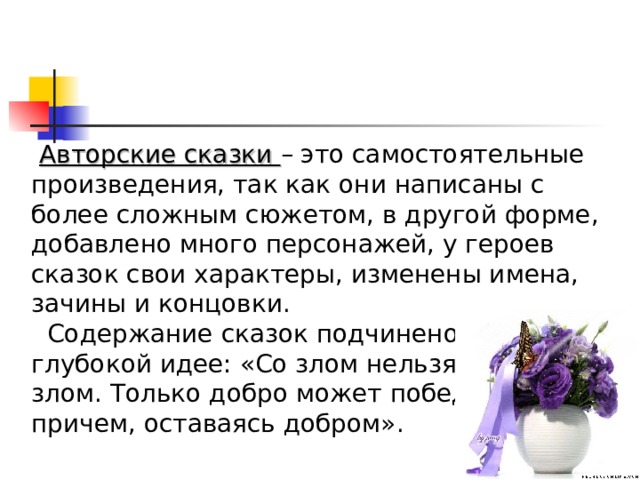  Авторские сказки – это самостоятельные произведения, так как они написаны с более сложным сюжетом, в другой форме, добавлено много персонажей, у героев сказок свои характеры, изменены имена, зачины и концовки.  Содержание сказок подчинено более глубокой идее: «Со злом нельзя бороться злом. Только добро может победить зло, причем, оставаясь добром». 