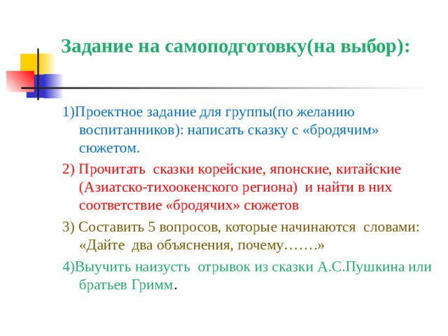 Задание на самоподготовку(на выбор):   1)Проектное задание для группы(по желанию воспитанников): написать сказку с «бродячим» сюжетом. 2)  Прочитать сказки корейские, японские, китайские (Азиатско-тихоокенского региона) и найти в них соответствие «бродячих» сюжетов 3) Составить 5 вопросов, которые начинаются словами: «Дайте два объяснения, почему…….» 4)Выучить наизусть отрывок из сказки А.С.Пушкина или братьев Гримм . 