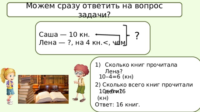 Что известно в задаче? Что спрашивается в задаче? Можем сразу ответить на вопрос задачи? Саша — 10 кн. Лена — ?, на 4 кн.? Сколько книг прочитала Лена? 2) Сколько всего книг прочитали дети? Ответ: 16 книг. 10–4=6 (кн)  10+6=16 (кн) 