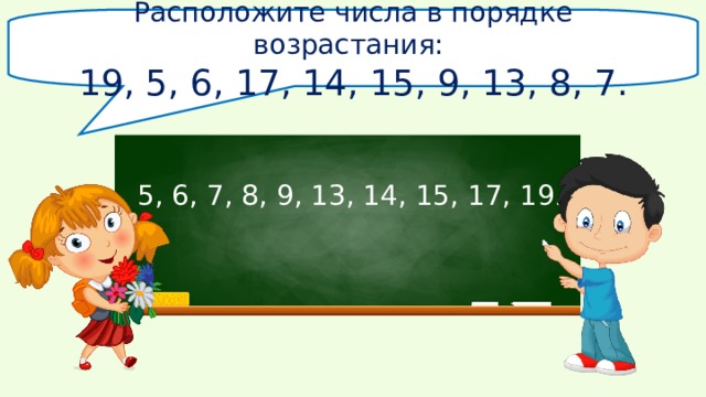 Расположите числа в порядке возрастания: 19, 5, 6, 17, 14, 15, 9, 13,  8, 7. 5, 6, 7, 8, 9, 13, 14, 15, 17, 19 . 