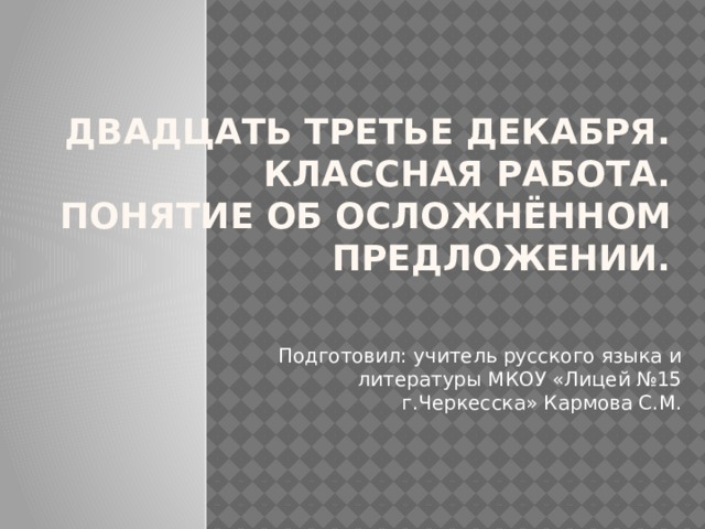 Двадцать третье декабря.  Классная работа.  Понятие об осложнённом  предложении. Подготовил: учитель русского языка и литературы МКОУ «Лицей №15 г.Черкесска» Кармова С.М. 