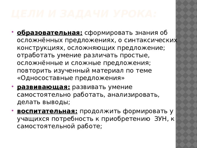 Цели и задачи урока:   образовательная: сформировать знания об осложнённых предложениях, о синтаксических конструкциях, осложняющих предложение; отработать умение различать простые, осложнённые и сложные предложения; повторить изученный материал по теме «Односоставные предложения» развивающая: развивать умение самостоятельно работать, анализировать, делать выводы; воспитательная: продолжить формировать у учащихся потребность к приобретению ЗУН, к самостоятельной работе; 